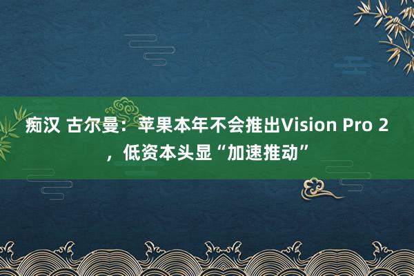 痴汉 古尔曼：苹果本年不会推出Vision Pro 2，低资本头显“加速推动”