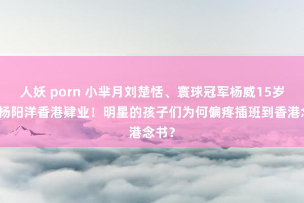 人妖 porn 小芈月刘楚恬、寰球冠军杨威15岁女儿杨阳洋香港肄业！明星的孩子们为何偏疼插班到香港念书？