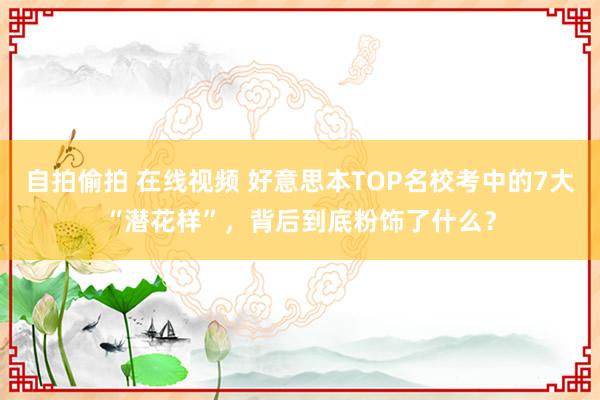 自拍偷拍 在线视频 好意思本TOP名校考中的7大“潜花样”，背后到底粉饰了什么？
