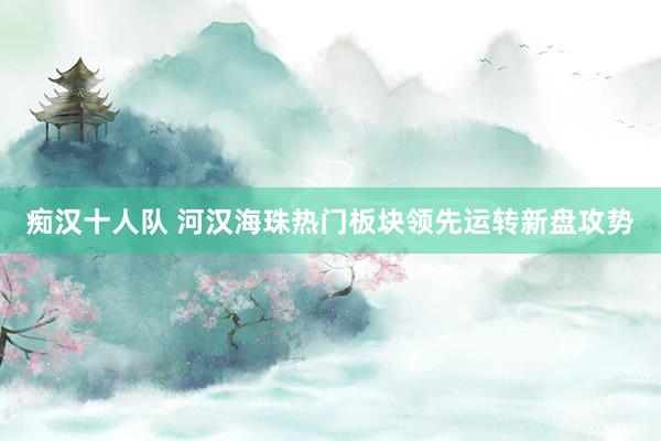 痴汉十人队 河汉海珠热门板块领先运转新盘攻势