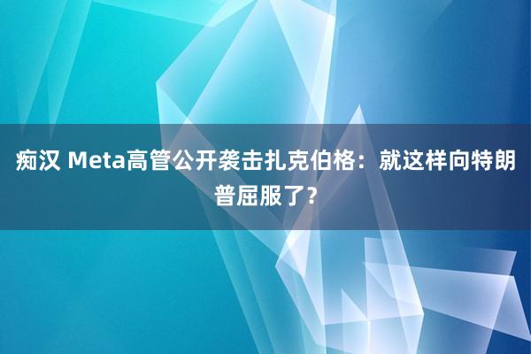 痴汉 Meta高管公开袭击扎克伯格：就这样向特朗普屈服了？