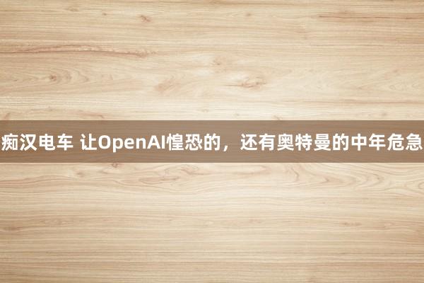痴汉电车 让OpenAI惶恐的，还有奥特曼的中年危急