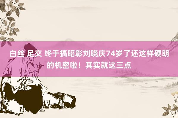 白丝 足交 终于搞昭彰刘晓庆74岁了还这样硬朗的机密啦！其实就这三点