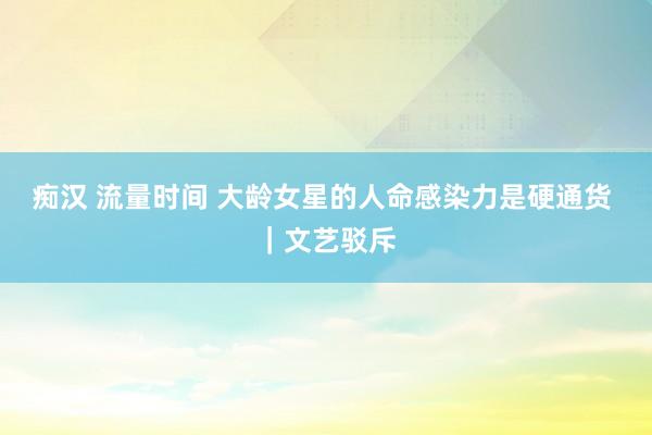 痴汉 流量时间 大龄女星的人命感染力是硬通货 ｜文艺驳斥