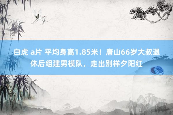 白虎 a片 平均身高1.85米！唐山66岁大叔退休后组建男模队，走出别样夕阳红