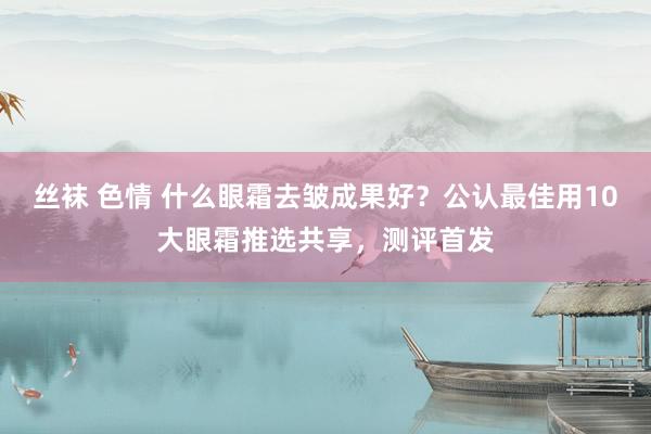 丝袜 色情 什么眼霜去皱成果好？公认最佳用10大眼霜推选共享，测评首发
