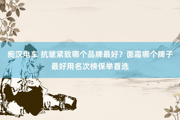 痴汉电车 抗皱紧致哪个品牌最好？面霜哪个牌子最好用名次榜保举首选
