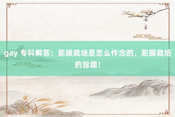 gay 专科解答：筋膜栽培是怎么作念的，筋膜栽培的旨趣！