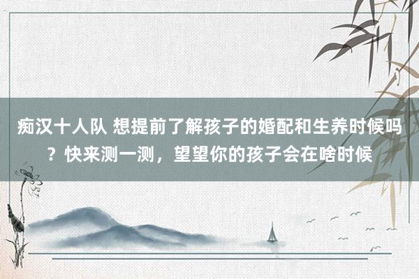 痴汉十人队 想提前了解孩子的婚配和生养时候吗？快来测一测，望望你的孩子会在啥时候
