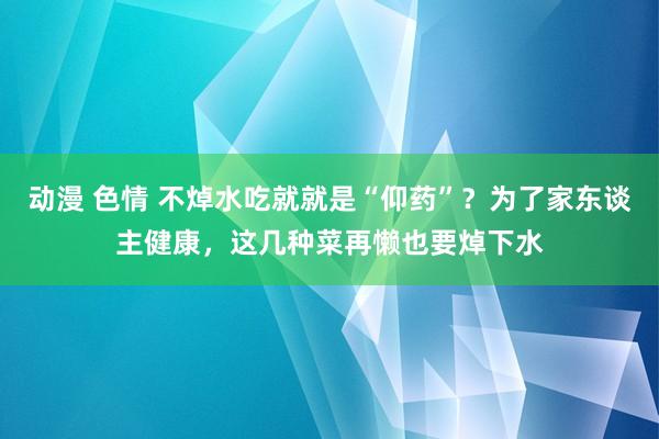 动漫 色情 不焯水吃就就是“仰药”？为了家东谈主健康，这几种菜再懒也要焯下水