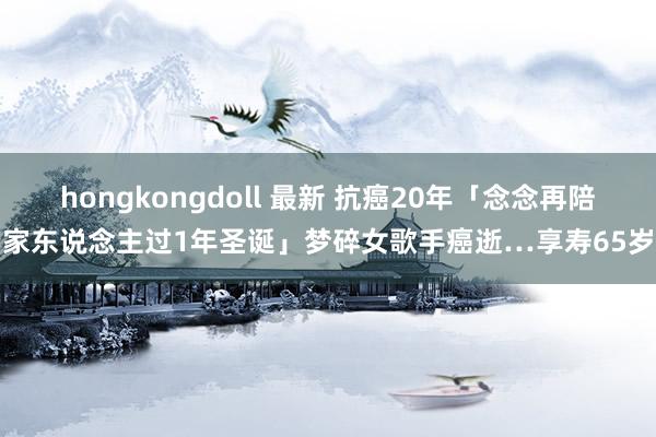 hongkongdoll 最新 抗癌20年「念念再陪家东说念主过1年圣诞」梦碎　女歌手癌逝…享寿65岁