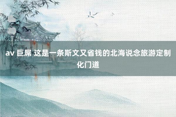 av 巨屌 这是一条斯文又省钱的北海说念旅游定制化门道