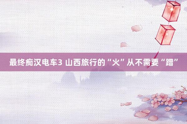 最终痴汉电车3 山西旅行的“火”从不需要“蹭”
