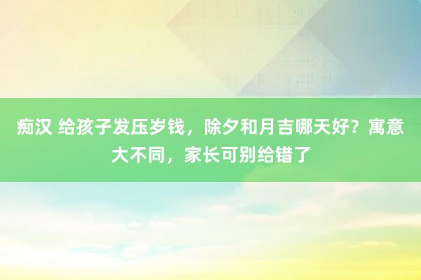 痴汉 给孩子发压岁钱，除夕和月吉哪天好？寓意大不同，家长可别给错了