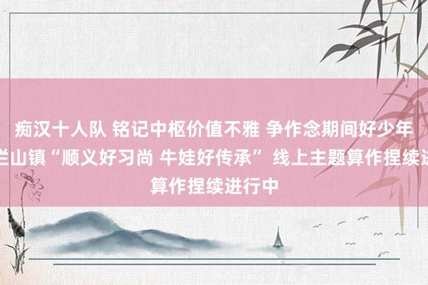 痴汉十人队 铭记中枢价值不雅 争作念期间好少年！牛栏山镇“顺义好习尚 牛娃好传承” 线上主题算作捏续进行中