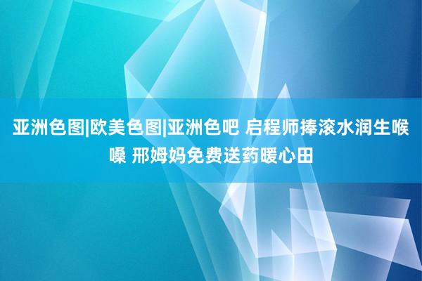 亚洲色图|欧美色图|亚洲色吧 启程师捧滚水润生喉嗓 邢姆妈免费送药暖心田