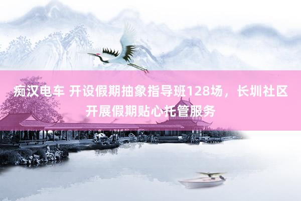 痴汉电车 开设假期抽象指导班128场，长圳社区开展假期贴心托管服务