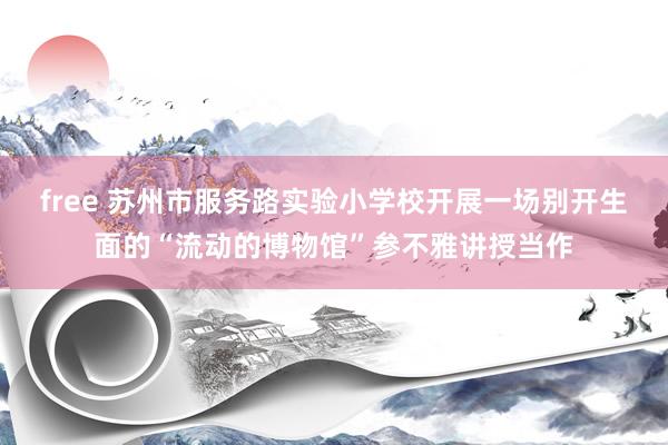 free 苏州市服务路实验小学校开展一场别开生面的“流动的博物馆”参不雅讲授当作