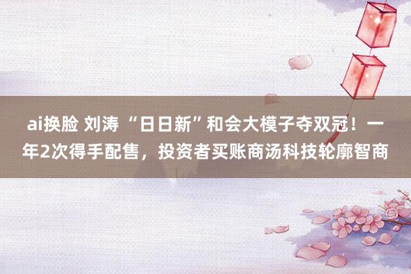 ai换脸 刘涛 “日日新”和会大模子夺双冠！一年2次得手配售，投资者买账商汤科技轮廓智商