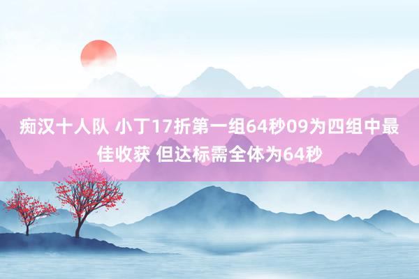 痴汉十人队 小丁17折第一组64秒09为四组中最佳收获 但达标需全体为64秒