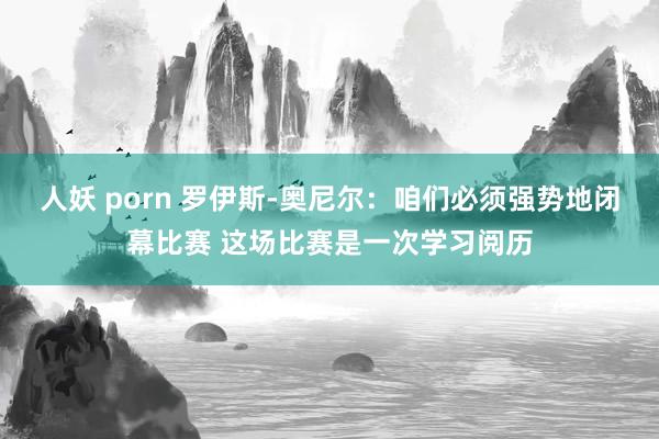 人妖 porn 罗伊斯-奥尼尔：咱们必须强势地闭幕比赛 这场比赛是一次学习阅历
