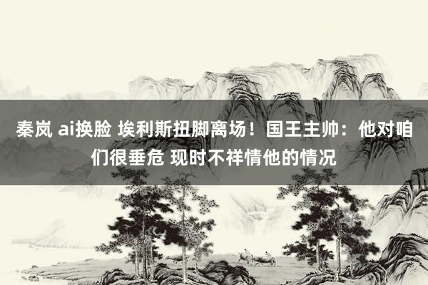 秦岚 ai换脸 埃利斯扭脚离场！国王主帅：他对咱们很垂危 现时不祥情他的情况