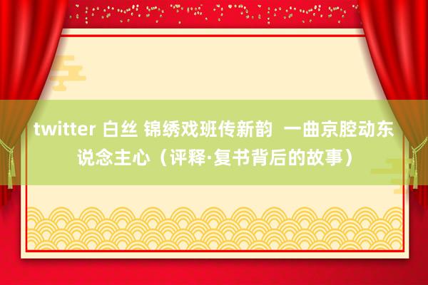 twitter 白丝 锦绣戏班传新韵  一曲京腔动东说念主心（评释·复书背后的故事）