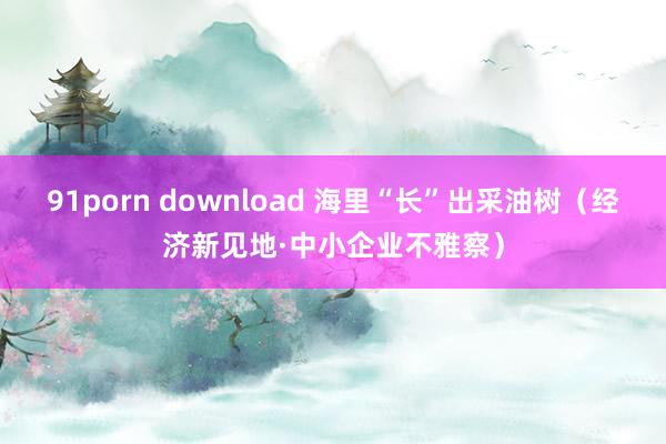 91porn download 海里“长”出采油树（经济新见地·中小企业不雅察）