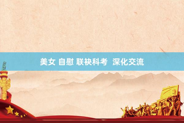 美女 自慰 联袂科考  深化交流