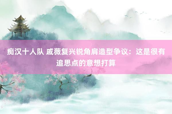 痴汉十人队 戚薇复兴锐角肩造型争议：这是很有追思点的意想打算
