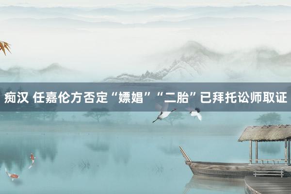 痴汉 任嘉伦方否定“嫖娼”“二胎”已拜托讼师取证