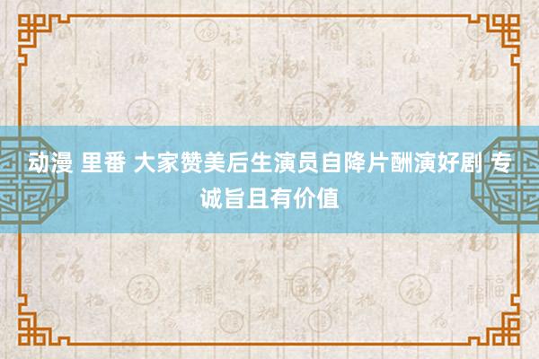 动漫 里番 大家赞美后生演员自降片酬演好剧 专诚旨且有价值