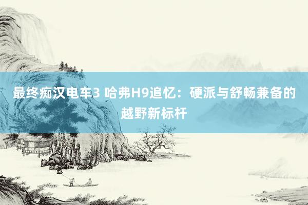 最终痴汉电车3 哈弗H9追忆：硬派与舒畅兼备的越野新标杆