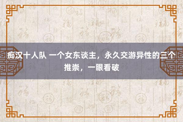 痴汉十人队 一个女东谈主，永久交游异性的三个推崇，一眼看破