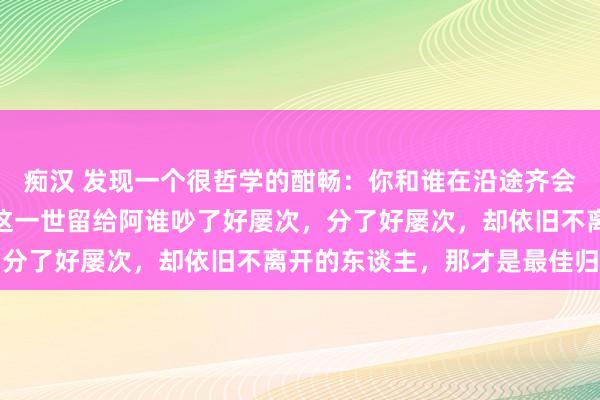 痴汉 发现一个很哲学的酣畅：你和谁在沿途齐会吵架、闹差别，不如把这一世留给阿谁吵了好屡次，分了好屡次，却依旧不离开的东谈主，那才是最佳归宿