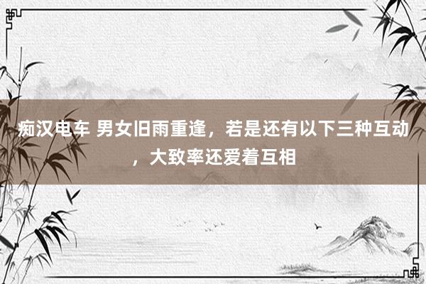 痴汉电车 男女旧雨重逢，若是还有以下三种互动，大致率还爱着互相