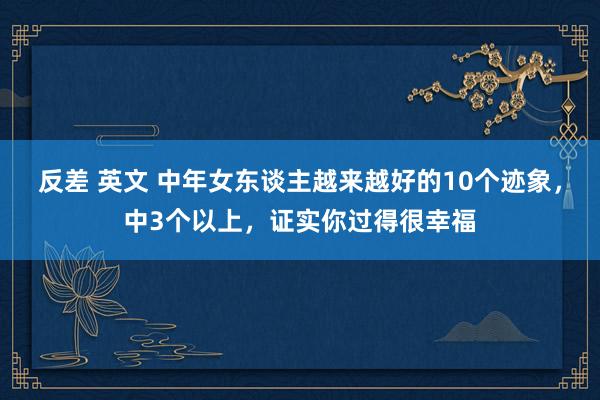 反差 英文 中年女东谈主越来越好的10个迹象，中3个以上，证实你过得很幸福