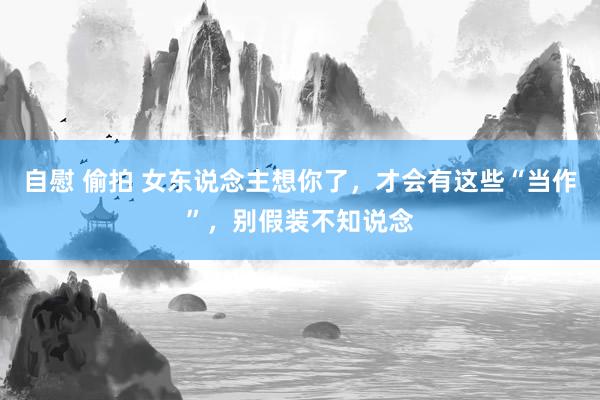 自慰 偷拍 女东说念主想你了，才会有这些“当作”，别假装不知说念