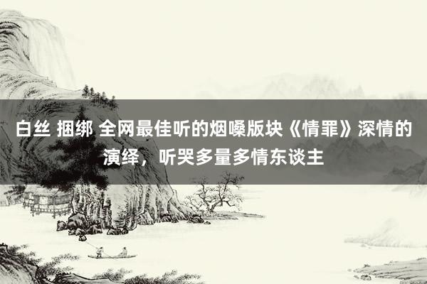 白丝 捆绑 全网最佳听的烟嗓版块《情罪》深情的演绎，听哭多量多情东谈主