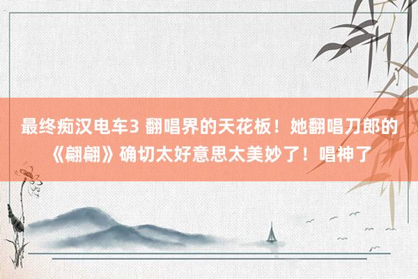 最终痴汉电车3 翻唱界的天花板！她翻唱刀郎的《翩翩》确切太好意思太美妙了！唱神了