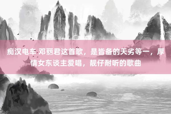 痴汉电车 邓丽君这首歌，是皆备的天劣等一，厚情女东谈主爱唱，靓仔耐听的歌曲