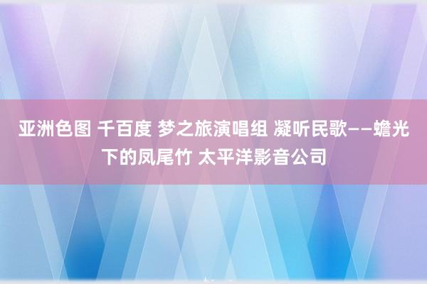 亚洲色图 千百度 梦之旅演唱组 凝听民歌——蟾光下的凤尾竹 太平洋影音公司
