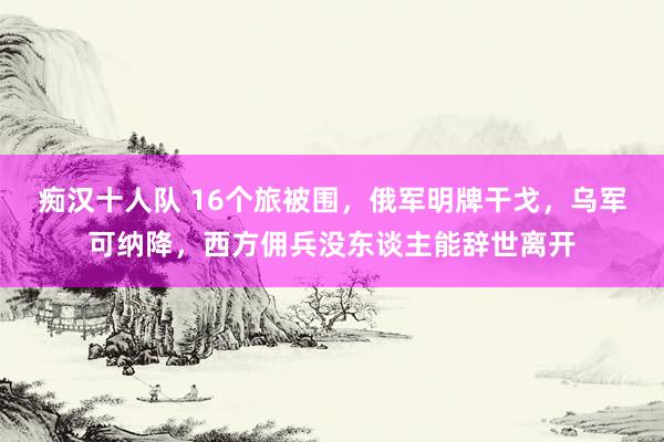 痴汉十人队 16个旅被围，俄军明牌干戈，乌军可纳降，西方佣兵没东谈主能辞世离开