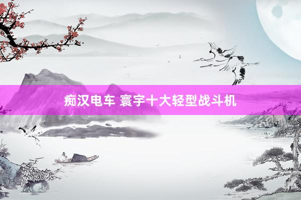 痴汉电车 寰宇十大轻型战斗机