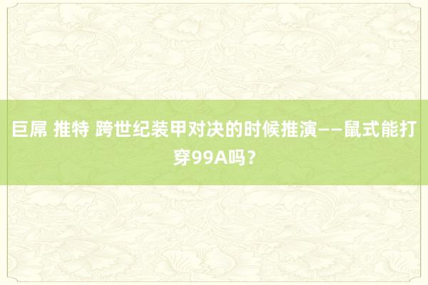巨屌 推特 跨世纪装甲对决的时候推演——鼠式能打穿99A吗？
