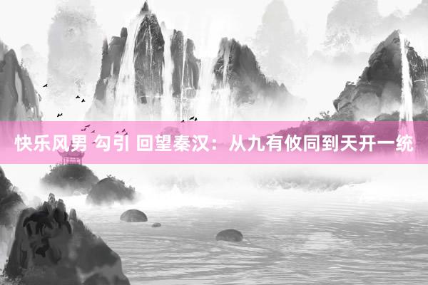 快乐风男 勾引 回望秦汉：从九有攸同到天开一统