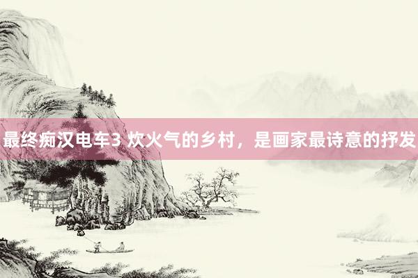 最终痴汉电车3 炊火气的乡村，是画家最诗意的抒发