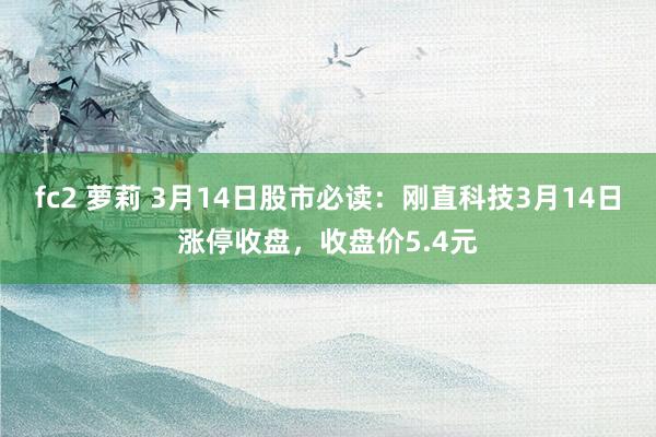 fc2 萝莉 3月14日股市必读：刚直科技3月14日涨停收盘，收盘价5.4元