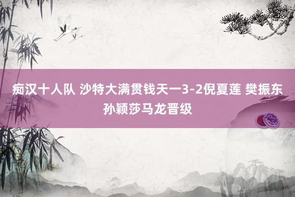 痴汉十人队 沙特大满贯钱天一3-2倪夏莲 樊振东孙颖莎马龙晋级