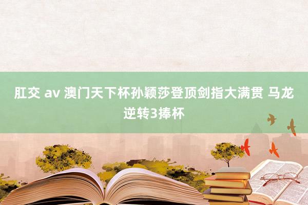 肛交 av 澳门天下杯孙颖莎登顶剑指大满贯 马龙逆转3捧杯